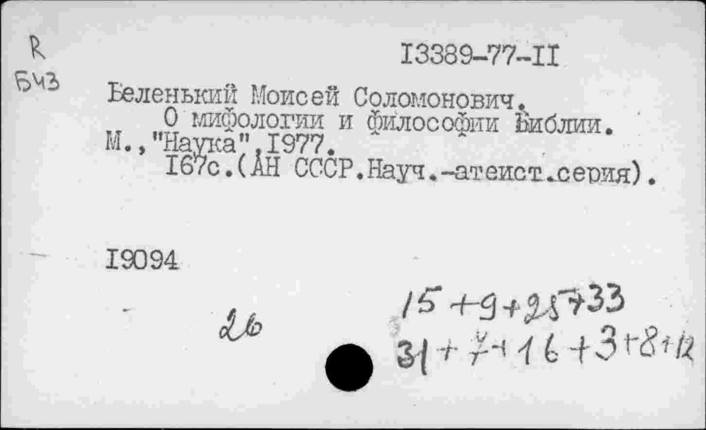 ﻿г
к	13389-77-11
5^3	Беленький Моисей Соломонович. 0 мифологии и философии Библии. М.,"Наука".1977. I67с.(АН СССР. Науч. -ат еис т „с еоия).
■ —	19094 /5>~5+д,г?33 ф з^-гг-Чб-|3^’«